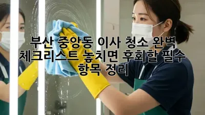 부산 중앙동 이사 청소 완벽 체크리스트! 놓치면 후회할 필수 항목 정리